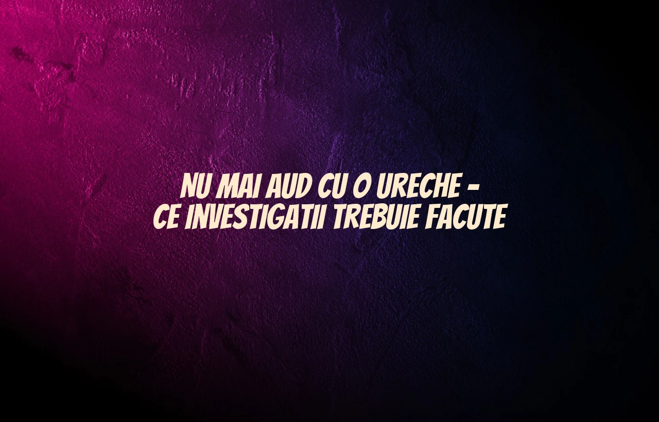 Nu mai aud cu o ureche – ce investigatii trebuie facute